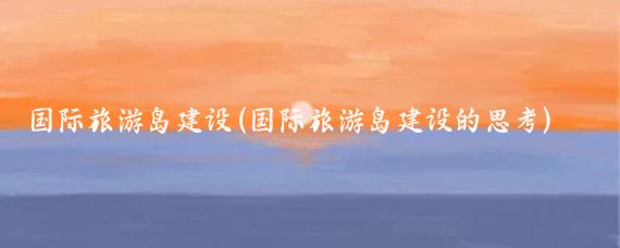 国际旅游岛建设(国际旅游岛建设的思考)