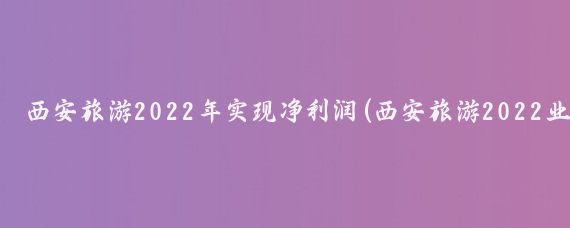 西安旅游2022年实现净利润(西安旅游2022业绩)