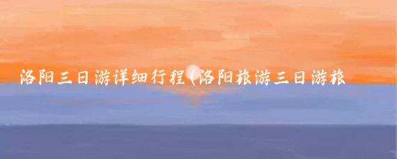 洛阳三日游详细行程(洛阳旅游三日游旅游线路)