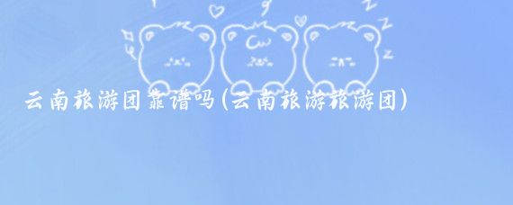 云南旅游团靠谱吗(云南旅游旅游团)