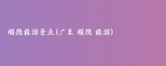 顺德旅游景点(广东 顺德 旅游)