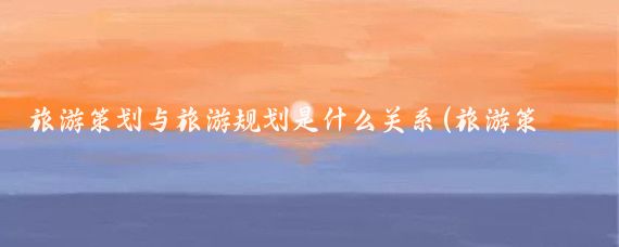 旅游策划与旅游规划是什么关系(旅游策划和旅游创意的关系)