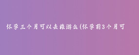 怀孕三个月可以去旅游么(怀孕前3个月可以旅游吗)