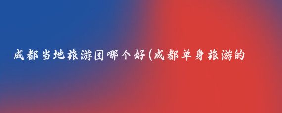 成都当地旅游团哪个好(成都单身旅游的旅游团)
