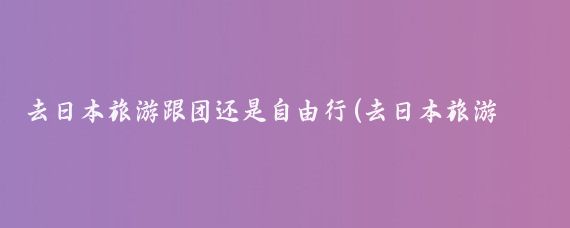 去日本旅游跟团还是自由行(去日本旅游还是跟团旅游好)