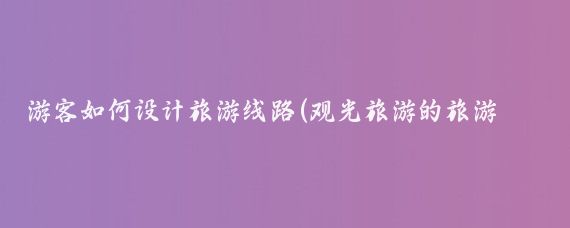 游客如何设计旅游线路(观光旅游的旅游线路设计)