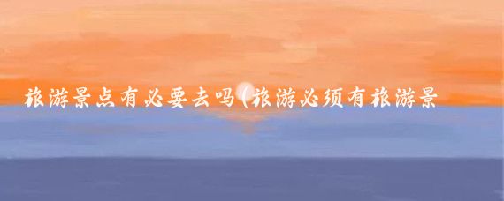 旅游景点有必要去吗(旅游必须有旅游景点吗)