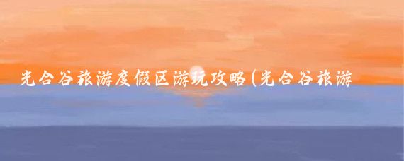 光合谷旅游度假区游玩攻略(光合谷旅游度假区旅游)