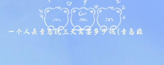 一个人去青岛玩三天需要多少钱(青岛旅游一个人多少钱)