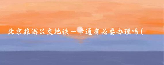 北京旅游公交地铁一卡通有必要办理吗(去北京旅游要不要办一卡通)