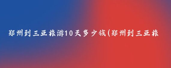 郑州到三亚旅游10天多少钱(郑州到三亚旅游团报价)