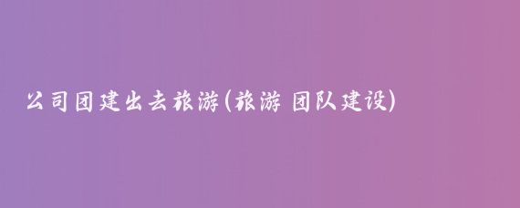 公司团建出去旅游(旅游 团队建设)