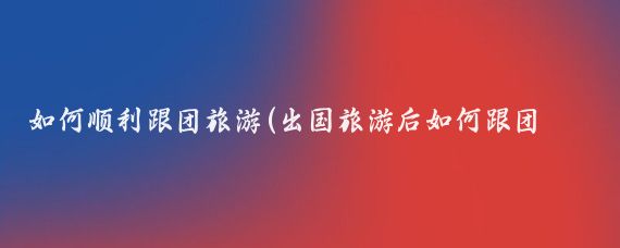 如何顺利跟团旅游(出国旅游后如何跟团旅游)