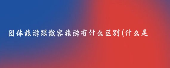 团体旅游跟散客旅游有什么区别(什么是团体旅游与散客旅游)