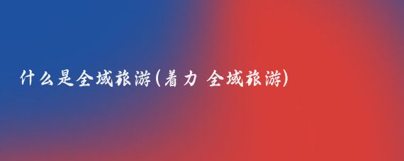什么是全域旅游(着力 全域旅游)