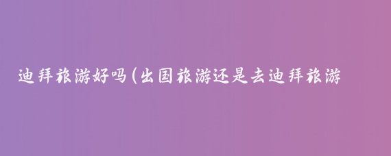 迪拜旅游好吗(出国旅游还是去迪拜旅游好)