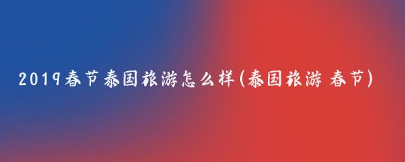 2019春节泰国旅游怎么样(泰国旅游 春节)