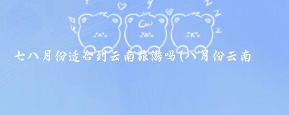 七八月份适合到云南旅游吗(八月份云南旅游合适吗)