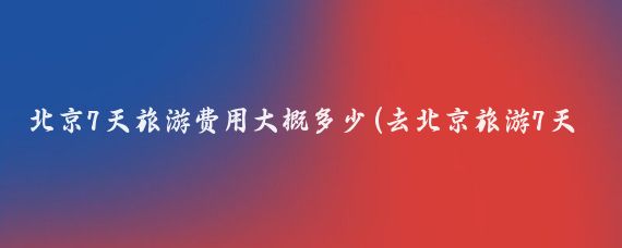 北京7天旅游费用大概多少(去北京旅游7天要多少钱)