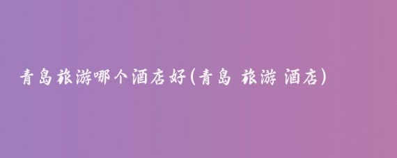 青岛旅游哪个酒店好(青岛 旅游 酒店)