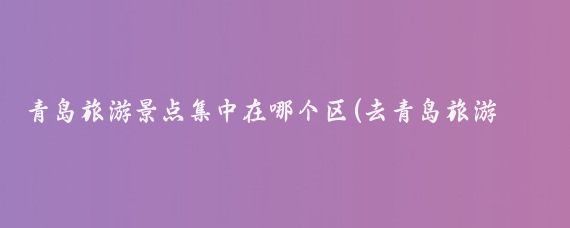 青岛旅游景点集中在哪个区(去青岛旅游要去哪个区旅游)