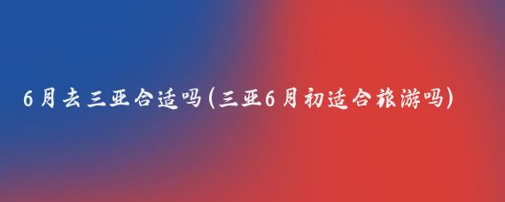 6月去三亚合适吗(三亚6月初适合旅游吗)