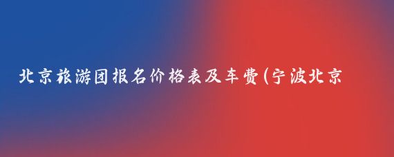 北京旅游团报名价格表及车费(宁波北京旅游团报价表)