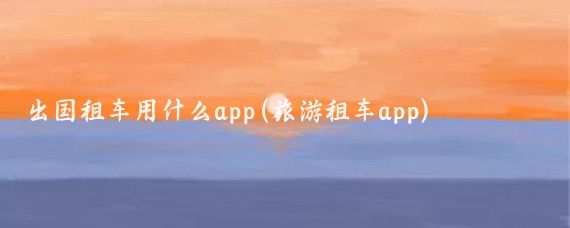 出国租车用什么app(旅游租车app)