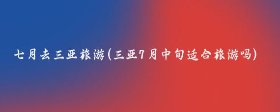 七月去三亚旅游(三亚7月中旬适合旅游吗)