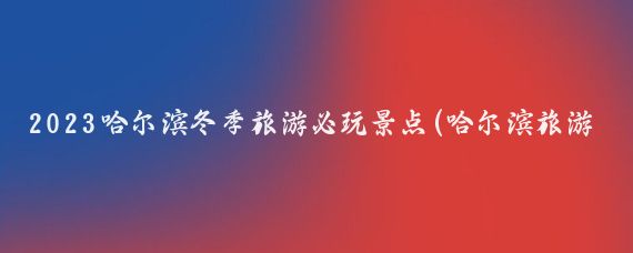 2023哈尔滨冬季旅游必玩景点(哈尔滨旅游冬天)