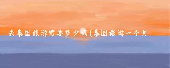 去泰国旅游需要多少钱(泰国旅游一个月多少钱)