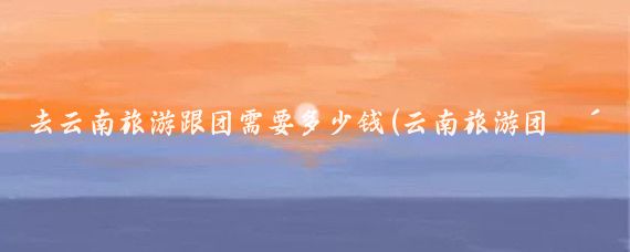 去云南旅游跟团需要多少钱(云南旅游团购多少钱)