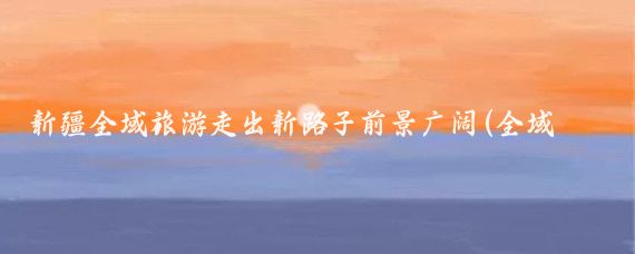 新疆全域旅游走出新路子前景广阔(全域旅游 新疆)