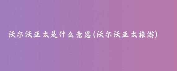 沃尔沃亚太是什么意思(沃尔沃亚太旅游)