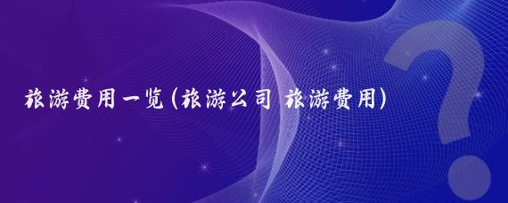 旅游费用一览(旅游公司 旅游费用)