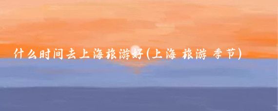 什么时间去上海旅游好(上海 旅游 季节)