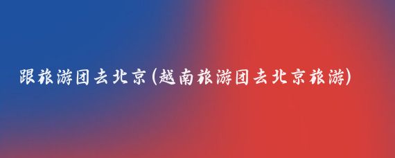 跟旅游团去北京(越南旅游团去北京旅游)