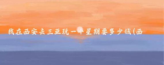 我在西安去三亚玩一个星期要多少钱(西安到三亚旅游多少钱)