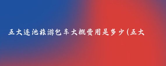 五大连池旅游包车大概费用是多少(五大连池旅游多少钱)