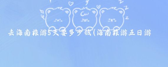 去海南旅游5天要多少钱(海南旅游五日游多少钱)