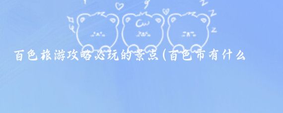 百色旅游攻略必玩的景点(百色市有什么旅游景点)