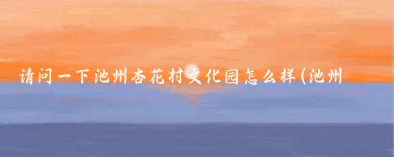 请问一下池州杏花村文化园怎么样(池州市杏花村旅游文化区)