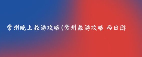 常州晚上旅游攻略(常州旅游攻略 两日游	)