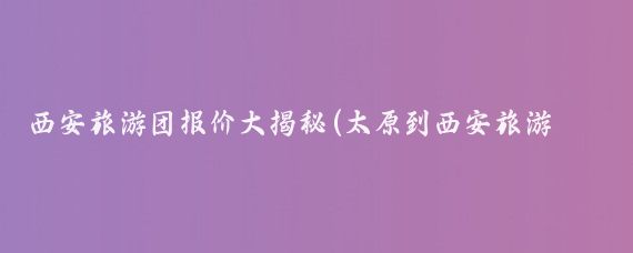 西安旅游团报价大揭秘(太原到西安旅游团报价	)