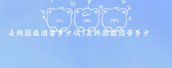 去韩国旅游要多少钱(去韩国旅游带多少钱合适	)