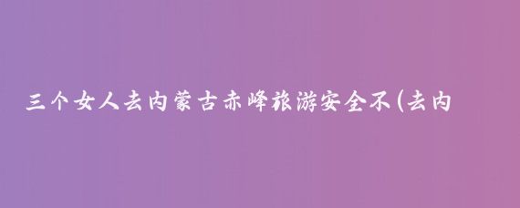 三个女人去内蒙古赤峰旅游安全不(去内蒙古旅游安全吗	)