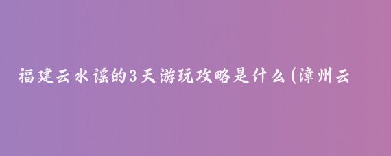 福建云水谣的3天游玩攻略是什么(漳州云水谣旅游攻略三天	)
