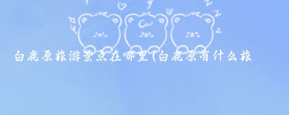 白鹿原旅游景点在哪里(白鹿原有什么旅游景点	)
