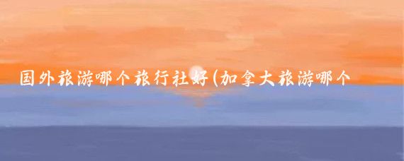 国外旅游哪个旅行社好(加拿大旅游哪个旅行社好	)