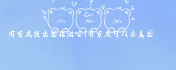 有案底能出国旅游吗(有案底可以去美国旅游吗	)